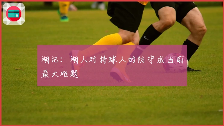 湖记：湖人对持球人的防守成当前最大难题