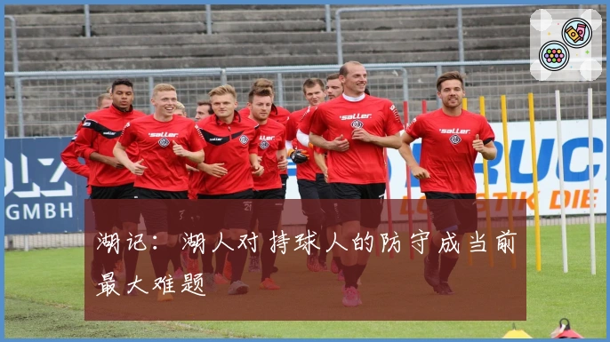 湖记：湖人对持球人的防守成当前最大难题