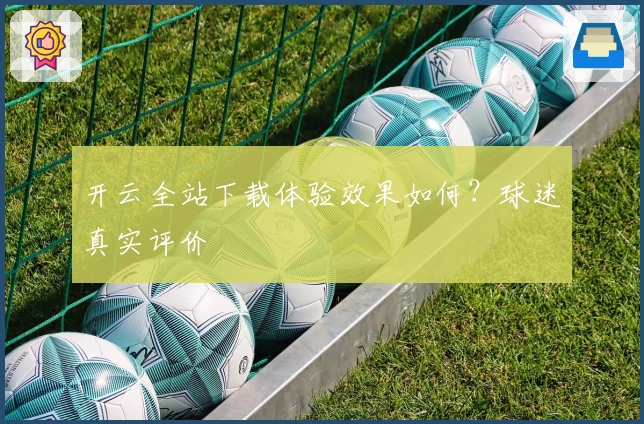开云全站下载体验效果如何？球迷真实评价