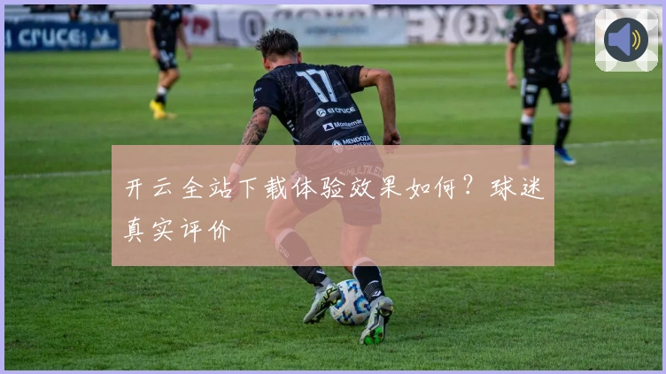 开云全站下载体验效果如何？球迷真实评价