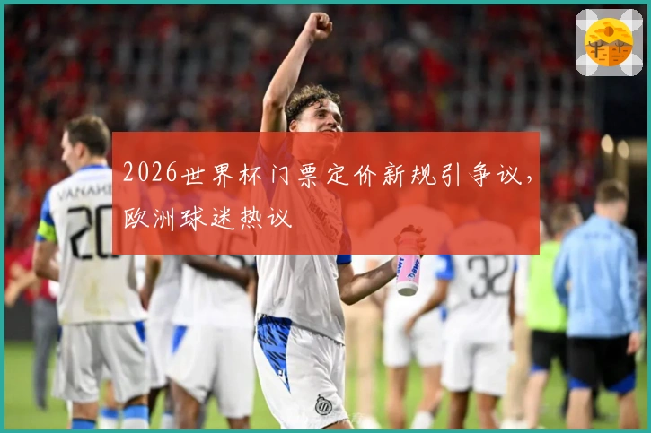 2026世界杯门票定价新规引争议，欧洲球迷热议