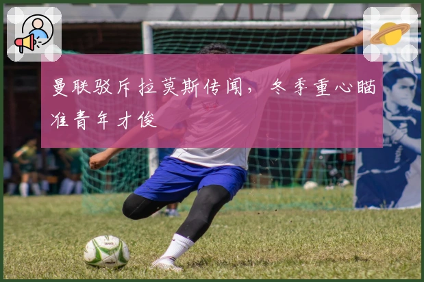 曼联驳斥拉莫斯传闻，冬季重心瞄准青年才俊