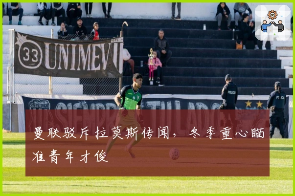 曼联驳斥拉莫斯传闻，冬季重心瞄准青年才俊