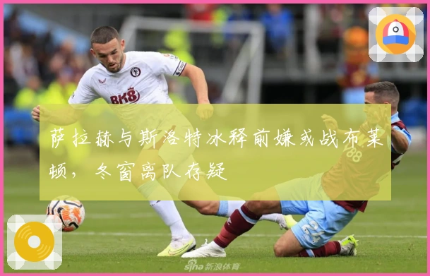 萨拉赫与斯洛特冰释前嫌或战布莱顿，冬窗离队存疑