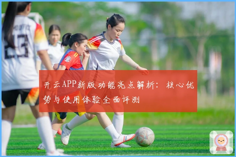 开云APP新版功能亮点解析：核心优势与使用体验全面评测