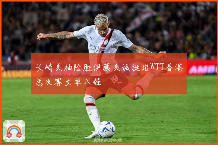 长崎美柚险胜伊藤美诚挺进WTT香港总决赛女单八强