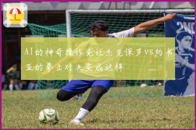 AI的神奇操作竟让杰克保罗vs约书亚的拳击对决变成这样