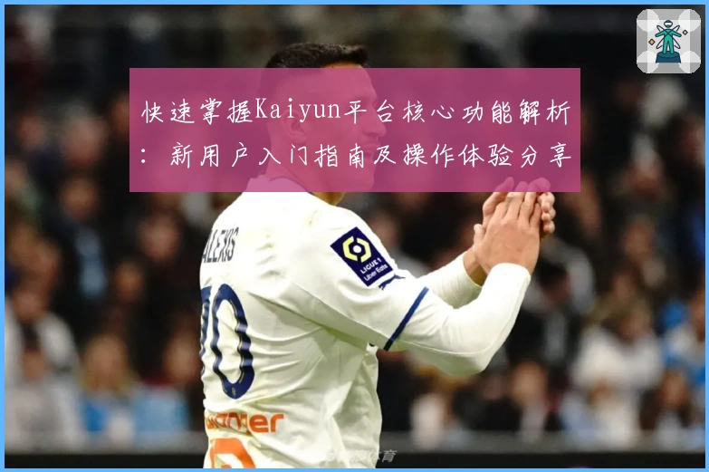 快速掌握Kaiyun平台核心功能解析:新用户入门指南及操作体验分享
