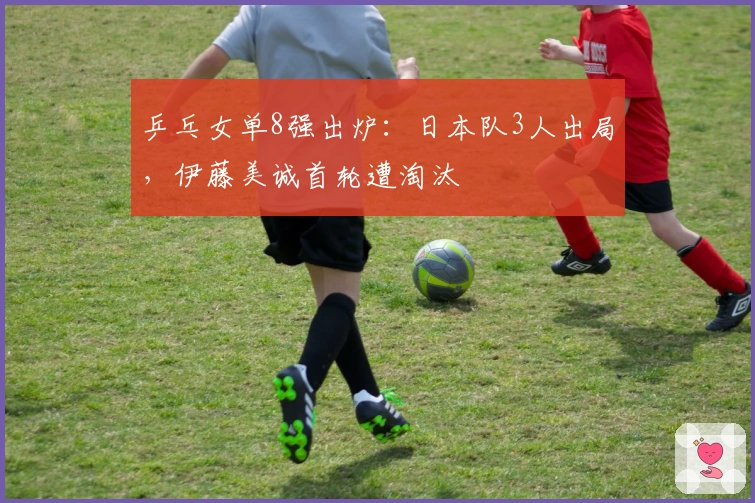 乒乓女单8强出炉：日本队3人出局，伊藤美诚首轮遭淘汰