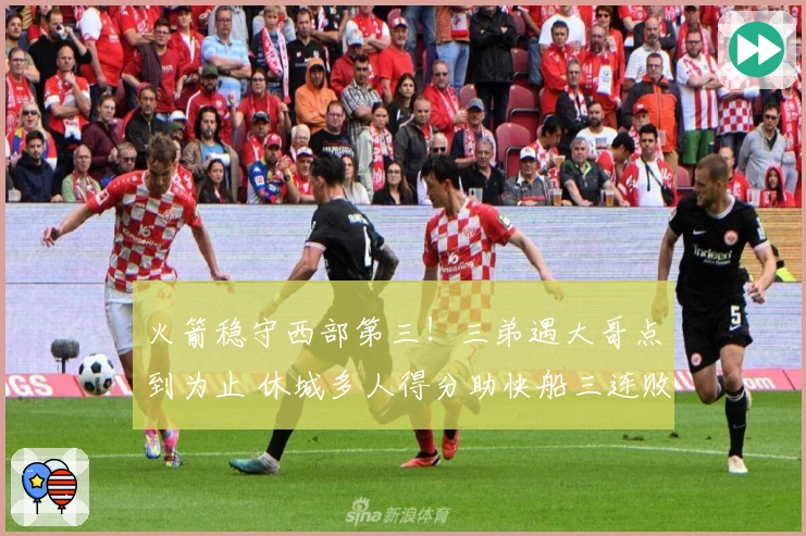 火箭稳守西部第三！三弟遇大哥点到为止 休城多人得分助快船三连败