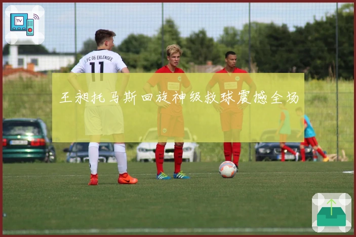 王昶托马斯回旋神级救球震撼全场