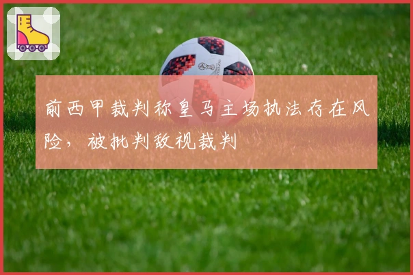 前西甲裁判称皇马主场执法存在风险，被批判敌视裁判