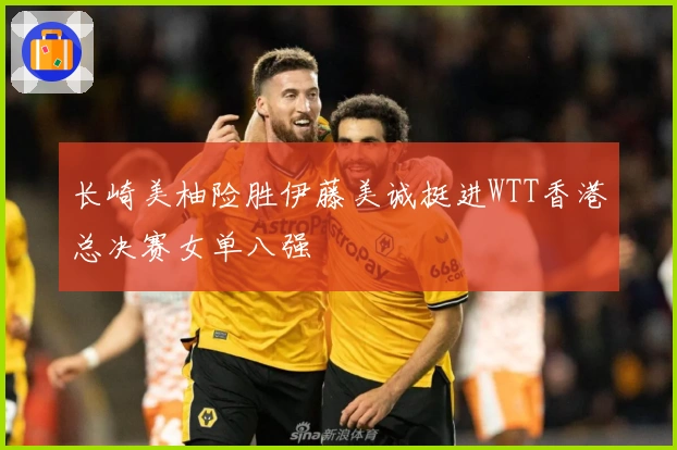 长崎美柚险胜伊藤美诚挺进WTT香港总决赛女单八强