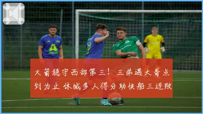 火箭稳守西部第三！三弟遇大哥点到为止 休城多人得分助快船三连败